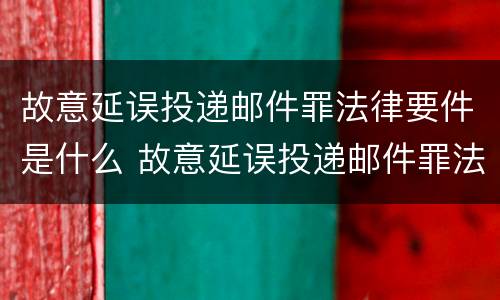 故意延误投递邮件罪法律要件是什么 故意延误投递邮件罪法律要件是什么意思