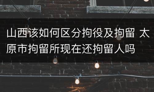 山西该如何区分拘役及拘留 太原市拘留所现在还拘留人吗