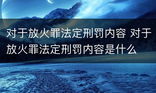 对于放火罪法定刑罚内容 对于放火罪法定刑罚内容是什么