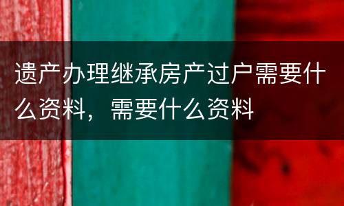 遗产办理继承房产过户需要什么资料，需要什么资料