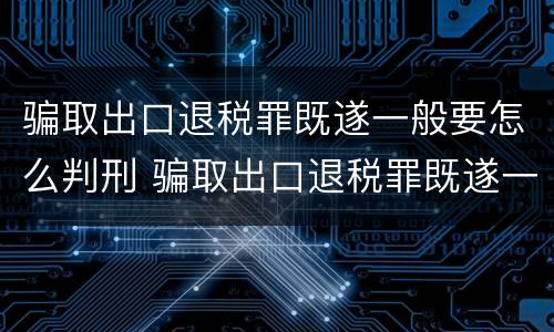 骗取出口退税罪既遂一般要怎么判刑 骗取出口退税罪既遂一般要怎么判刑呢