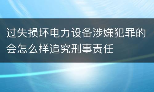 过失损坏电力设备涉嫌犯罪的会怎么样追究刑事责任