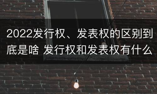 2022发行权、发表权的区别到底是啥 发行权和发表权有什么区别