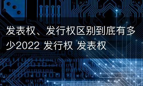 发表权、发行权区别到底有多少2022 发行权 发表权