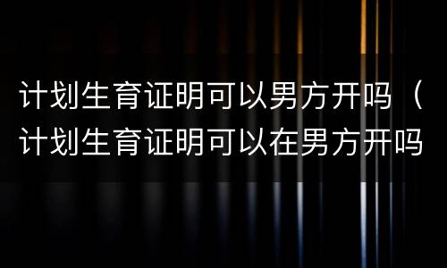 计划生育证明可以男方开吗（计划生育证明可以在男方开吗）