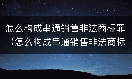 怎么构成串通销售非法商标罪（怎么构成串通销售非法商标罪的罪名）