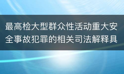 最高检大型群众性活动重大安全事故犯罪的相关司法解释具体是什么重要内容