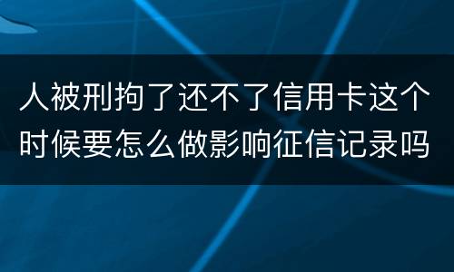 人被刑拘了还不了信用卡这个时候要怎么做影响征信记录吗