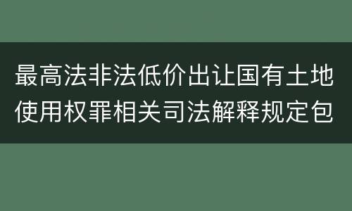 最高法非法低价出让国有土地使用权罪相关司法解释规定包括哪些重要内容