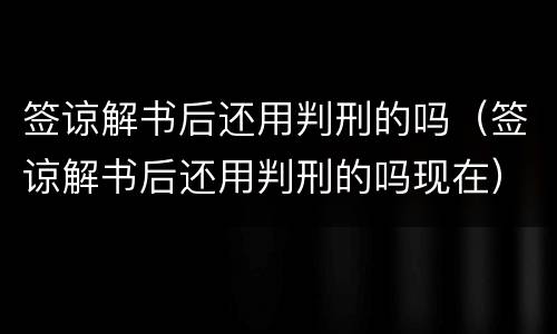 签谅解书后还用判刑的吗（签谅解书后还用判刑的吗现在）