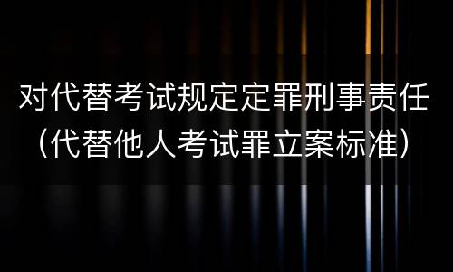 对代替考试规定定罪刑事责任（代替他人考试罪立案标准）