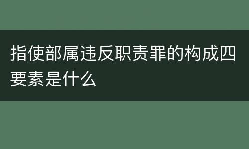 指使部属违反职责罪的构成四要素是什么