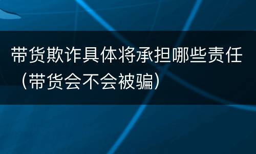 带货欺诈具体将承担哪些责任（带货会不会被骗）