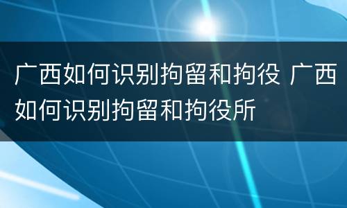 广西如何识别拘留和拘役 广西如何识别拘留和拘役所