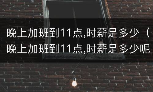 晚上加班到11点,时薪是多少（晚上加班到11点,时薪是多少呢）