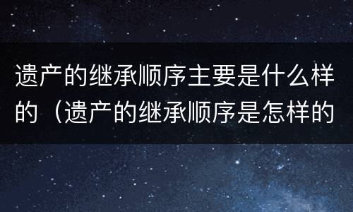 遗产的继承顺序主要是什么样的（遗产的继承顺序是怎样的）