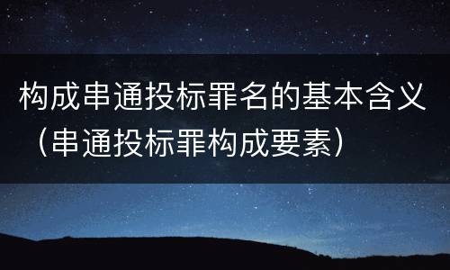 构成串通投标罪名的基本含义（串通投标罪构成要素）