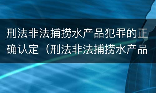 刑法非法捕捞水产品犯罪的正确认定（刑法非法捕捞水产品犯罪的正确认定是什么）