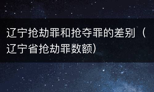 辽宁抢劫罪和抢夺罪的差别（辽宁省抢劫罪数额）