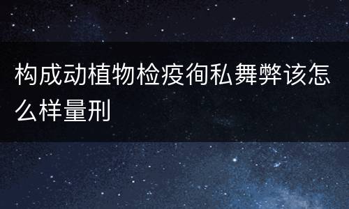 构成动植物检疫徇私舞弊该怎么样量刑