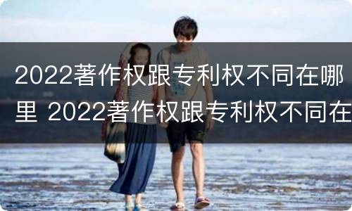 2022著作权跟专利权不同在哪里 2022著作权跟专利权不同在哪里查