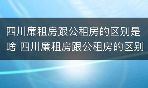 四川廉租房跟公租房的区别是啥 四川廉租房跟公租房的区别是啥呢