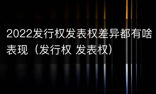 2022发行权发表权差异都有啥表现（发行权 发表权）