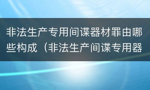 非法生产专用间谍器材罪由哪些构成（非法生产间谍专用器材罪和非法经营罪）