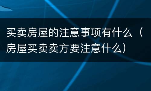 买卖房屋的注意事项有什么（房屋买卖卖方要注意什么）