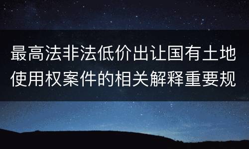 最高法非法低价出让国有土地使用权案件的相关解释重要规定包括什么