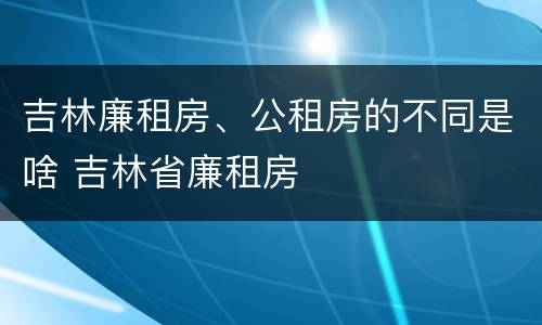 吉林廉租房、公租房的不同是啥 吉林省廉租房