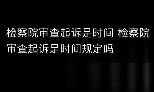 检察院审查起诉是时间 检察院审查起诉是时间规定吗