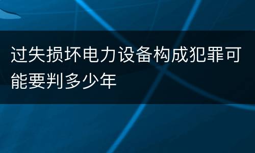 过失损坏电力设备构成犯罪可能要判多少年