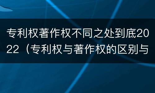 专利权著作权不同之处到底2022（专利权与著作权的区别与联系）