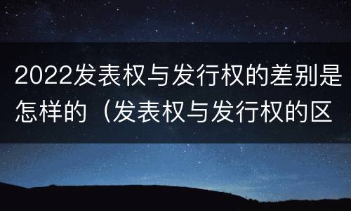 2022发表权与发行权的差别是怎样的（发表权与发行权的区别）