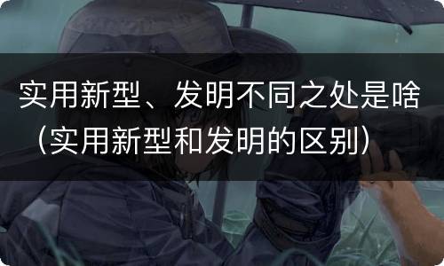 实用新型、发明不同之处是啥（实用新型和发明的区别）