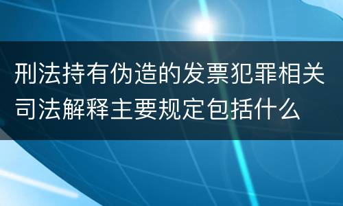 刑法持有伪造的发票犯罪相关司法解释主要规定包括什么