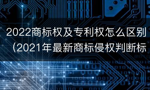 2022商标权及专利权怎么区别（2021年最新商标侵权判断标准）