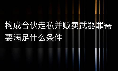 构成合伙走私并贩卖武器罪需要满足什么条件