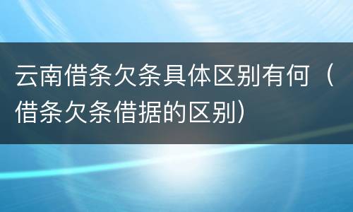 云南借条欠条具体区别有何（借条欠条借据的区别）