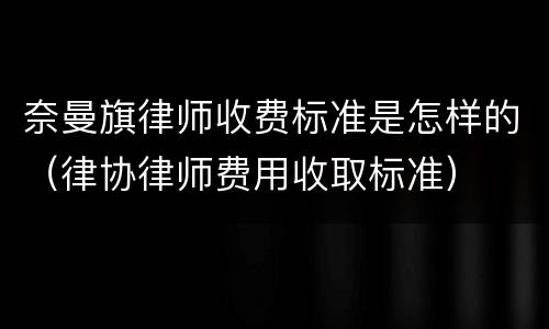 奈曼旗律师收费标准是怎样的（律协律师费用收取标准）