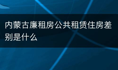 内蒙古廉租房公共租赁住房差别是什么