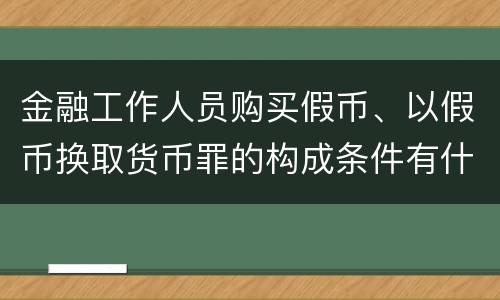 金融工作人员购买假币、以假币换取货币罪的构成条件有什么