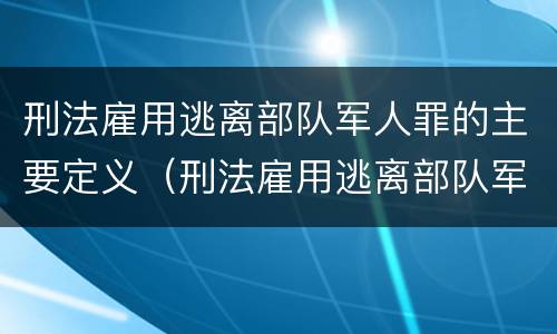 刑法雇用逃离部队军人罪的主要定义（刑法雇用逃离部队军人罪的主要定义是）