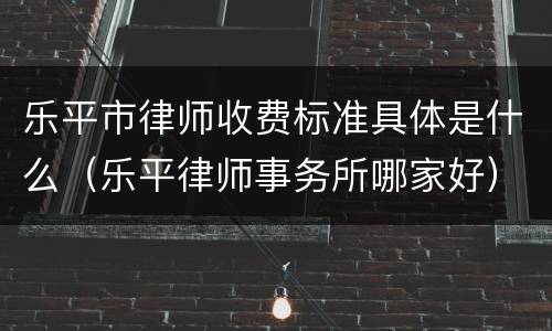 乐平市律师收费标准具体是什么（乐平律师事务所哪家好）