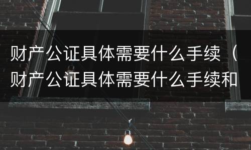 财产公证具体需要什么手续（财产公证具体需要什么手续和证件）