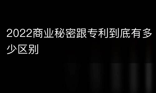 2022商业秘密跟专利到底有多少区别