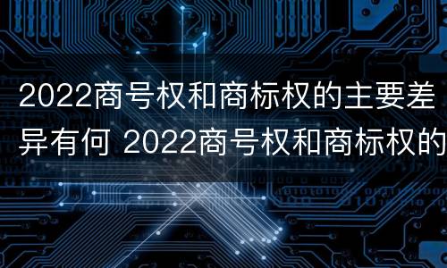 2022商号权和商标权的主要差异有何 2022商号权和商标权的主要差异有何意义