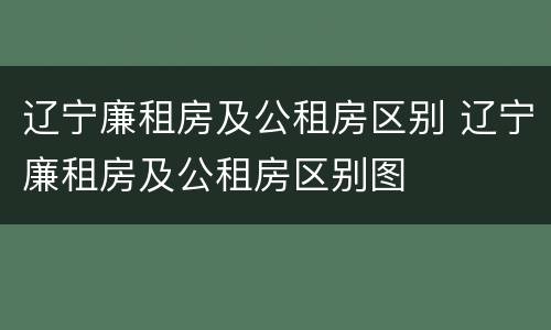 辽宁廉租房及公租房区别 辽宁廉租房及公租房区别图