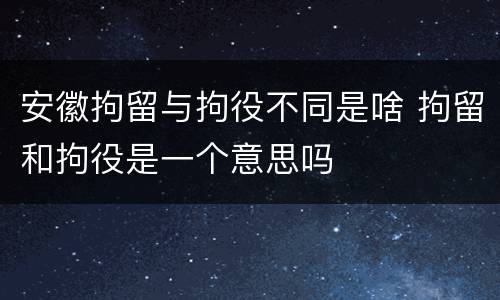 安徽拘留与拘役不同是啥 拘留和拘役是一个意思吗